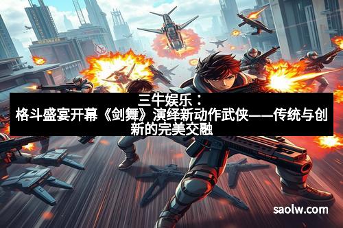 三牛娱乐：格斗盛宴开幕《剑舞》演绎新动作武侠——传统与创新的完美交融